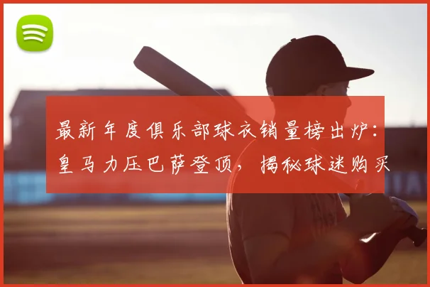 最新年度俱乐部球衣销量榜出炉：皇马力压巴萨登顶，揭秘球迷购买趋势