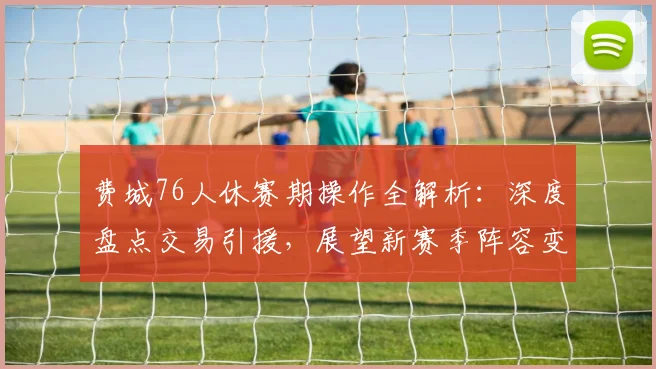 费城76人休赛期操作全解析:深度盘点交易引援,展望新赛季阵容变化