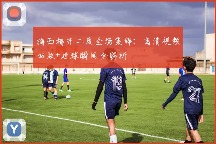 梅西梅开二度全场集锦：高清视频回放+进球瞬间全解析