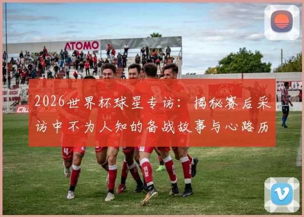 2026世界杯球星专访：揭秘赛后采访中不为人知的备战故事与心路历程
