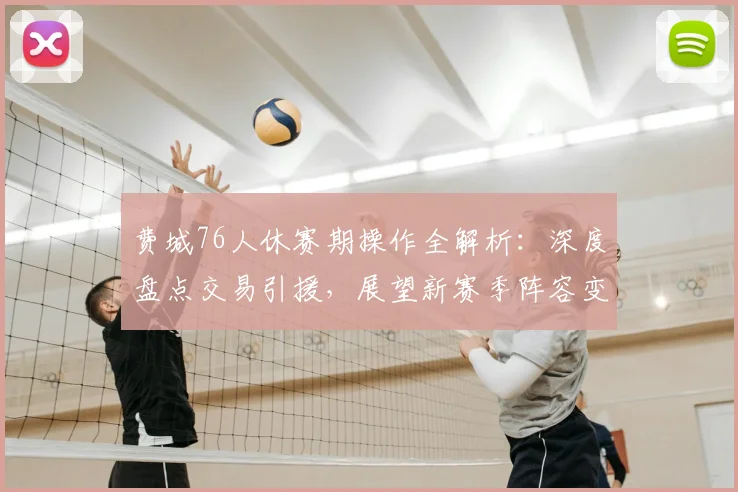 费城76人休赛期操作全解析：深度盘点交易引援，展望新赛季阵容变化