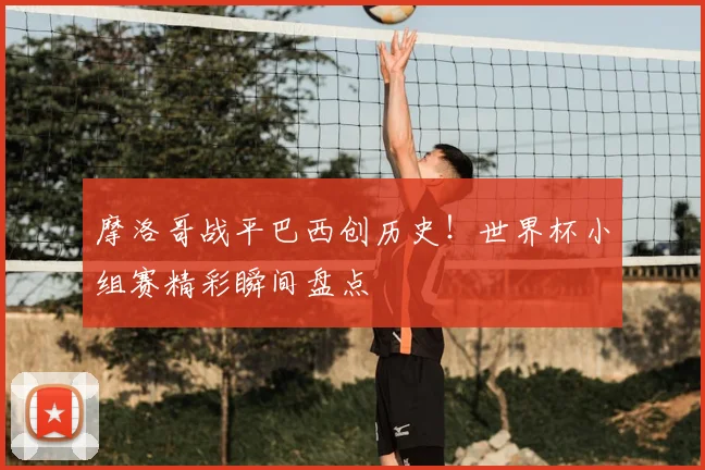 摩洛哥战平巴西创历史！世界杯小组赛精彩瞬间盘点