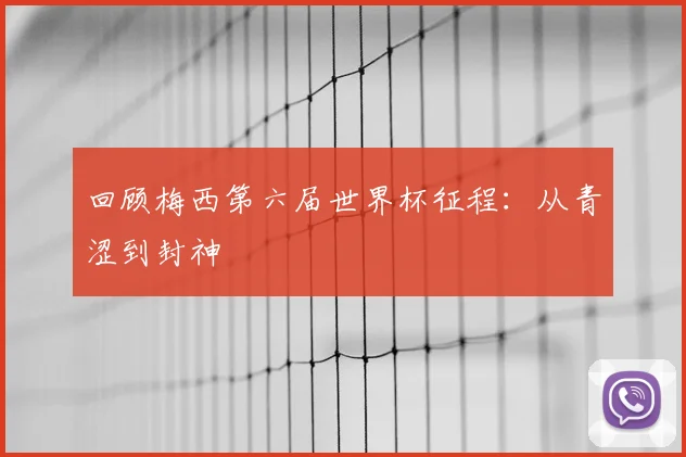 回顾梅西第六届世界杯征程：从青涩到封神