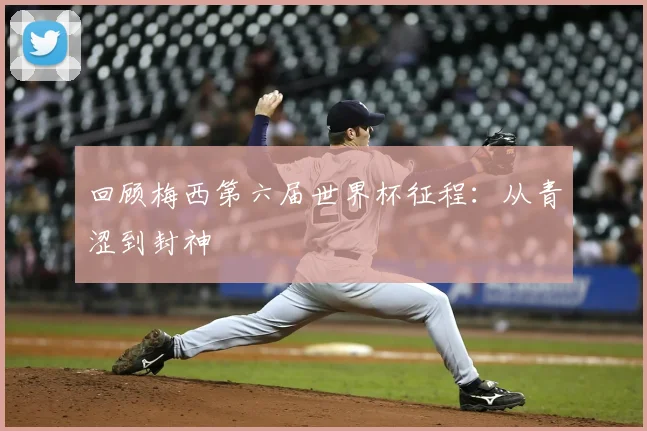 回顾梅西第六届世界杯征程：从青涩到封神