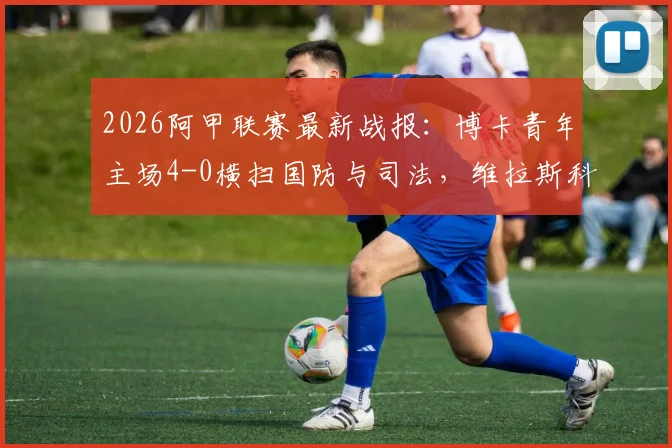 2026阿甲联赛最新战报：博卡青年主场4-0横扫国防与司法，维拉斯科闪耀贡献1射1传