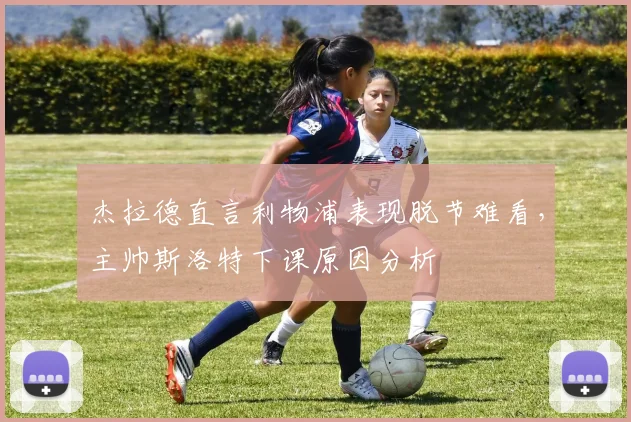 杰拉德直言利物浦表现脱节难看,主帅斯洛特下课原因分析