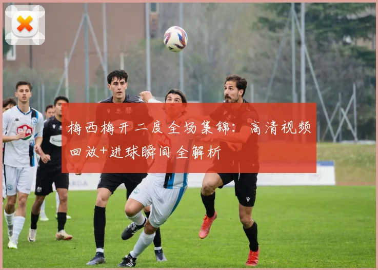 梅西梅开二度全场集锦：高清视频回放+进球瞬间全解析